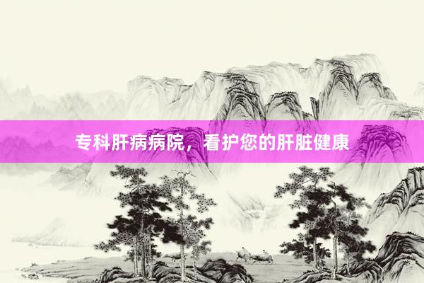 专科肝病病院，看护您的肝脏健康