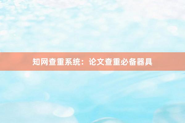 知网查重系统：论文查重必备器具